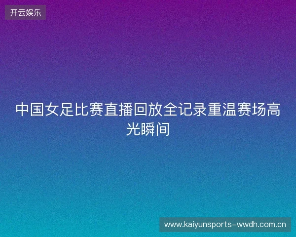 中国女足比赛直播回放全记录重温赛场高光瞬间